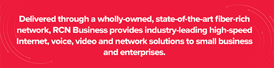 Delivered through a wholly-owned, state-of-the-art fiber-rich network, RCN Business provides industry-leading high speed Internet, voice, video and network solutions to small business and enterprises.